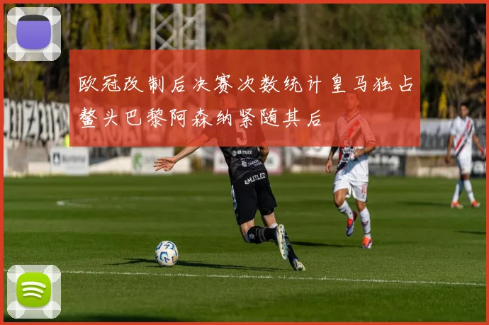 欧冠改制后决赛次数统计皇马独占鳌头巴黎阿森纳紧随其后