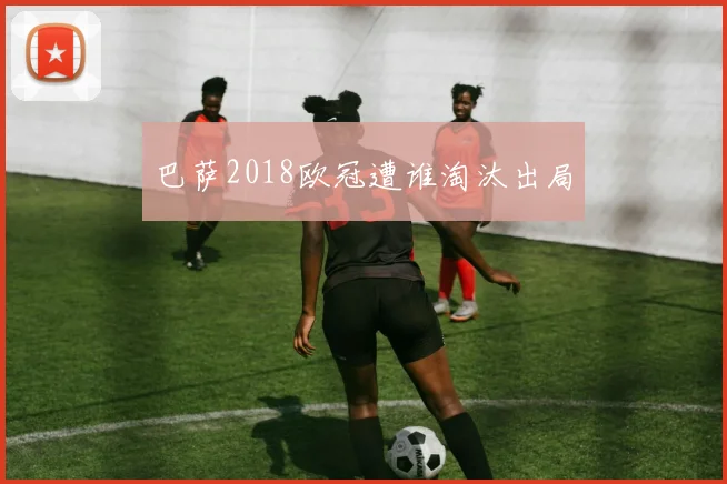 巴萨2018欧冠遭谁淘汰出局