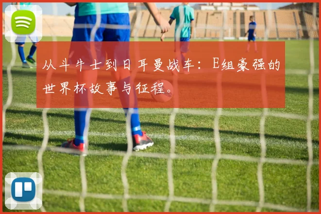 从斗牛士到日耳曼战车：E组豪强的世界杯故事与征程。