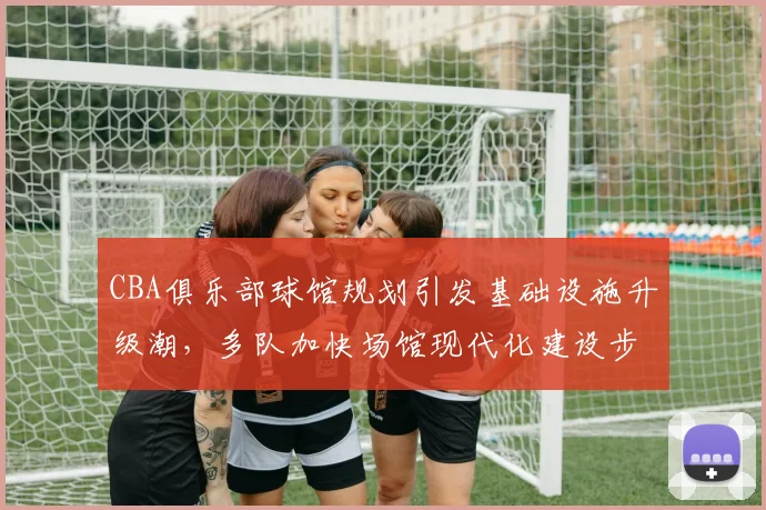 CBA俱乐部球馆规划引发基础设施升级潮，多队加快场馆现代化建设步伐