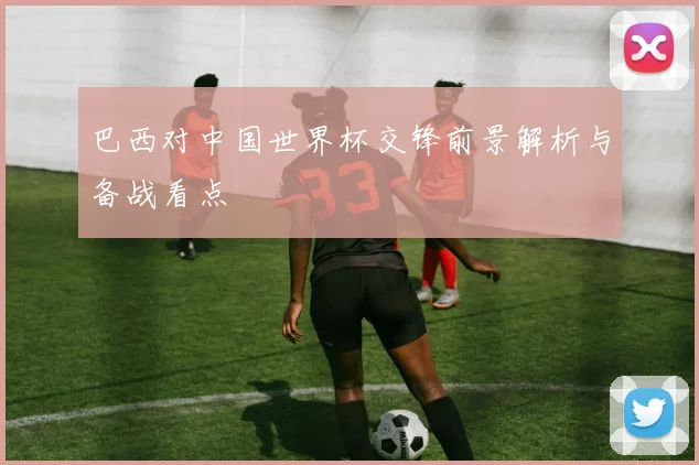 巴西对中国世界杯交锋前景解析与备战看点