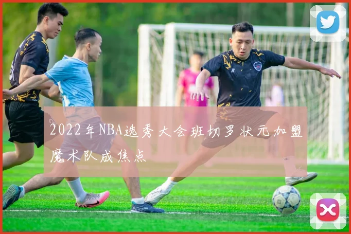 2022年NBA选秀大会班切罗状元加盟魔术队成焦点