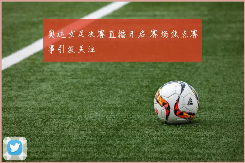 奥运女足决赛直播开启 赛场焦点赛事引发关注