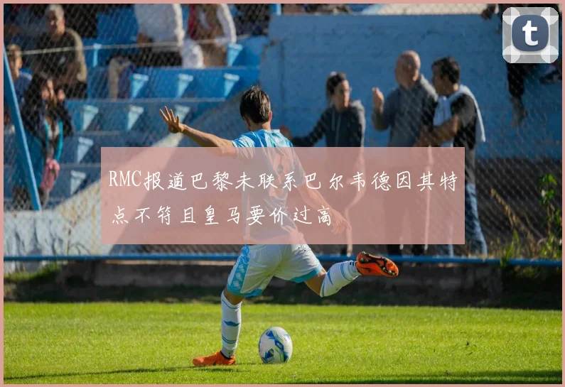 RMC报道巴黎未联系巴尔韦德因其特点不符且皇马要价过高